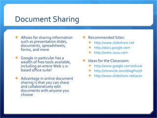 Document Sharing Allows for sharing information such as presentation slides, documents, spreadsheets, forms, and more Google in particular has a wealth of free tools available, including an entire Web 2.0-based office suite! Advantage in online document sharing is that you can share and collaboratively edit documents with anyone you choose Recommended Sites: http://www.slideshare.net   http://docs.google.com   http://www.issuu.com   Ideas for the Classroom: http://www.google.com/educators/p_apps.html http://chronicle.com/blogPost/Revisiting-Google-Docs-for/23721/ http://www.slideshare.net/acantone/google-presentation-4835223   