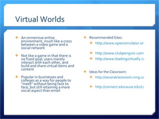 Virtual Worlds An immersive online environment, much like a cross between a video game and a social network Not like a game in that there is no fixed goal; users merely interact with each other, and build and share virtual items and content Popular in businesses and colleges as a way for people to “meet” without being face to face, but still retaining a more social aspect than email Recommended Sites: http://www.opensimulator.org   http://www.clubpenguin.com http://www.leadingvirtually.com   Ideas for the Classroom: http://secondclassroom.ning.com   http://connect.educause.edu/Library/EDUCAUSE+Review/EducationalFrontiersLearn/47221   
