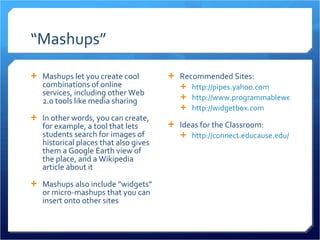 “ Mashups” Mashups let you create cool combinations of online services, including other Web 2.0 tools like media sharing In other words, you can create, for example, a tool that lets students search for images of historical places that also gives them a Google Earth view of the place, and a Wikipedia article about it Mashups also include “widgets” or micro-mashups that you can insert onto other sites Recommended Sites: http://pipes.yahoo.com http://www.programmableweb.com/ http://widgetbox.com   Ideas for the Classroom: http://connect.educause.edu/Library/EDUCAUSE+Review/DrMashuporWhyEducatorsSho/44592 