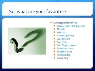 So, what are your favorites? My personal favorites: Google Apps for Education Moodle Wix.com AtomicLearning Weebly.com Prezi.com Edu.Glogster.com Screencast.com Slideshare.net Thatquiz.org   Podcasting 
