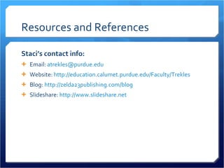 Resources and References Staci’s contact info: Email:  [email_address] Website:  http://education.calumet.purdue.edu/Faculty/Trekles Blog:  http://zelda23publishing.com/blog   Slideshare:  http://www.slideshare.net   