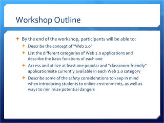 Workshop Outline By the end of the workshop, participants will be able to: Describe the concept of “Web 2.0” List the different categories of Web 2.0 applications and describe the basic functions of each one Access and utilize at least one popular and “classroom-friendly” application/site currently available in each Web 2.0 category Describe some of the safety considerations to keep in mind when introducing students to online environments, as well as ways to minimize potential dangers 