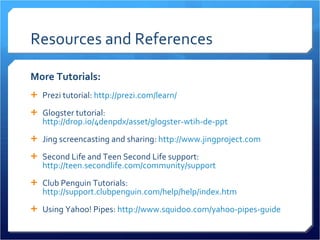 Resources and References More Tutorials: Prezi tutorial:  http://prezi.com/learn/ Glogster tutorial:  http://drop.io/4denpdx/asset/glogster-wtih-de-ppt   Jing screencasting and sharing:  http://www.jingproject.com   Second Life and Teen Second Life support:  http://teen.secondlife.com/community/support   Club Penguin Tutorials:  http://support.clubpenguin.com/help/help/index.htm   Using Yahoo! Pipes:  http://www.squidoo.com/yahoo-pipes-guide   