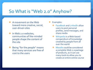 So What is “Web 2.0” Anyhow? A movement on the Web toward more creative, social, user-driven sites In Web 2.0 websites, communities of like-minded people shape the content of the site Being “for the people” means that many services are free of cost to the users Examples: FaceBook  and  LinkedIn  allow users to post personal profiles, send messages, and share media Wikipedia  is a Web-based compendium of knowledge created by people from all over the world Moodle  could be considered a complete Web 2.0 package of products, as it can use many tools to allow you to create an entire online course 