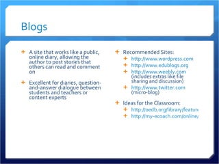 Blogs A site that works like a public, online diary, allowing the author to post stories that others can read and comment on Excellent for diaries, question-and-answer dialogue between students and teachers or content experts Recommended Sites: http://www.wordpress.com http://www.edublogs.org http://www.weebly.com  (includes extras like file sharing and discussion) http://www.twitter.com  (micro-blog) Ideas for the Classroom: http://oedb.org/library/features/top-100-education-blogs http://my-ecoach.com/online/webresourcelist.php?rlid=4992   