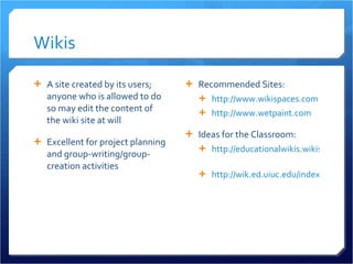 Wikis A site created by its users; anyone who is allowed to do so may edit the content of the wiki site at will Excellent for project planning and group-writing/group-creation activities Recommended Sites: http://www.wikispaces.com http://www.wetpaint.com Ideas for the Classroom: http://educationalwikis.wikispaces.com/Classroom+Wikis   http://wik.ed.uiuc.edu/index.php/Wiki_in_a_K-12_classroom   