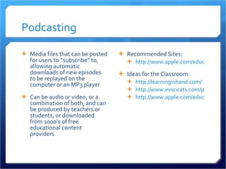 Podcasting Media files that can be posted for users to “subscribe” to, allowing automatic downloads of new episodes to be replayed on the computer or an MP3 player Can be audio or video, or a combination of both, and can be produced by teachers or students, or downloaded from 1000’s of free educational content providers Recommended Sites: http://www.apple.com/education/digitalauthoring/podcasting.html Ideas for the Classroom: http://learninginhand.com/   http://www.evscicats.com/podacademy/ http://www.apple.com/education/resources/podcastingvideos/   