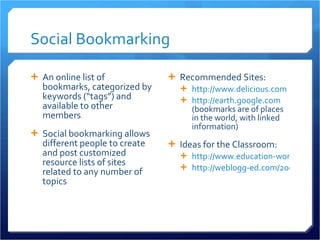 Social Bookmarking An online list of bookmarks, categorized by keywords (“tags”) and available to other members Social bookmarking allows different people to create and post customized resource lists of sites related to any number of topics Recommended Sites: http://www.delicious.com http://earth.google.com  (bookmarks are of places in the world, with linked information)  Ideas for the Classroom: http://www.education-world.com/a_tech/sites/sites080.shtml http://weblogg-ed.com/2005/08/02/   
