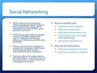 Social Networking Multi-feature environments where people can post pictures, personal profiles, blog, send messages to one another, play games, and more  Profiles are generally restricted only to members within the user’s “network” of friends, allowing friends to connect semi-privately When a new friend is added to someone’s network, that friend is also part of all of his/her networked friends’ networks Can also allow for organization of information – sort of a mix of a discussion forum and a learning management system Recommended Sites: http://education.ning.com http://www.imbee.com   http://www.classroom20.com http://todaysmeet.com/  (real-time networking)  http://www.edmodo.com   Ideas for the Classroom: http://socialnetworksined.wikispaces.com/ http://www.slideshare.net/brainopera/facebook-strategies-for-the-classroom/   