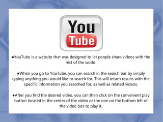 ●YouTube is a website that was designed to let people share videos with the
                            rest of the world.

   ●When you go to YouTube, you can search in the search bar by simply
typing anything you would like to search for. This will return results with the
      specific information you searched for, as well as related videos.

●After you find the desired video, you can then click on the convenient play
 button located in the center of the video or the one on the bottom left of
                          the video box to play it.
 