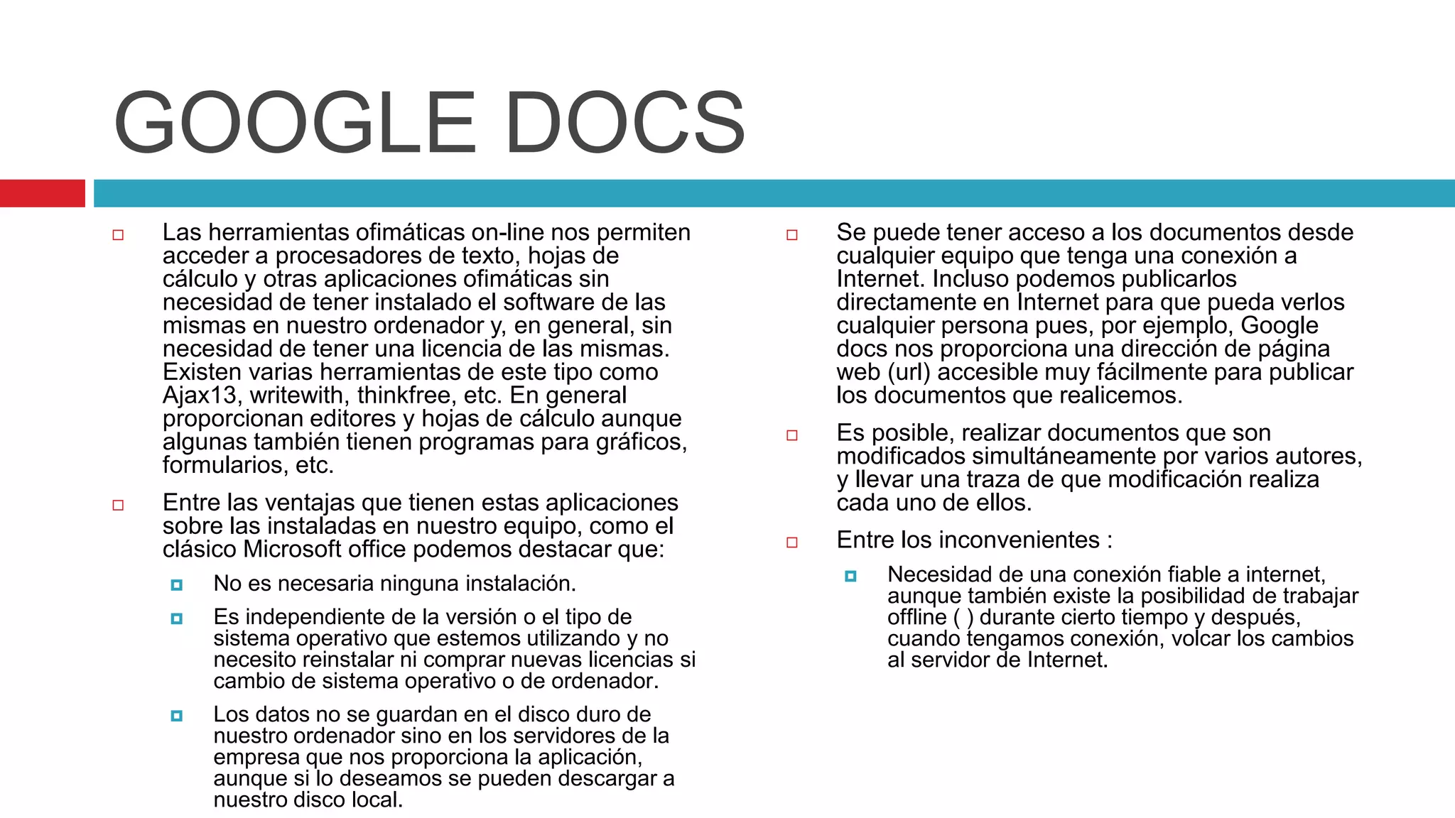 GOOGLE DOCS
 Las herramientas ofimáticas on-line nos permiten
acceder a procesadores de texto, hojas de
cálculo y otras aplicaciones ofimáticas sin
necesidad de tener instalado el software de las
mismas en nuestro ordenador y, en general, sin
necesidad de tener una licencia de las mismas.
Existen varias herramientas de este tipo como
Ajax13, writewith, thinkfree, etc. En general
proporcionan editores y hojas de cálculo aunque
algunas también tienen programas para gráficos,
formularios, etc.
 Entre las ventajas que tienen estas aplicaciones
sobre las instaladas en nuestro equipo, como el
clásico Microsoft office podemos destacar que:
 No es necesaria ninguna instalación.
 Es independiente de la versión o el tipo de
sistema operativo que estemos utilizando y no
necesito reinstalar ni comprar nuevas licencias si
cambio de sistema operativo o de ordenador.
 Los datos no se guardan en el disco duro de
nuestro ordenador sino en los servidores de la
empresa que nos proporciona la aplicación,
aunque si lo deseamos se pueden descargar a
nuestro disco local.
 Se puede tener acceso a los documentos desde
cualquier equipo que tenga una conexión a
Internet. Incluso podemos publicarlos
directamente en Internet para que pueda verlos
cualquier persona pues, por ejemplo, Google
docs nos proporciona una dirección de página
web (url) accesible muy fácilmente para publicar
los documentos que realicemos.
 Es posible, realizar documentos que son
modificados simultáneamente por varios autores,
y llevar una traza de que modificación realiza
cada uno de ellos.
 Entre los inconvenientes :
 Necesidad de una conexión fiable a internet,
aunque también existe la posibilidad de trabajar
offline ( ) durante cierto tiempo y después,
cuando tengamos conexión, volcar los cambios
al servidor de Internet.
 