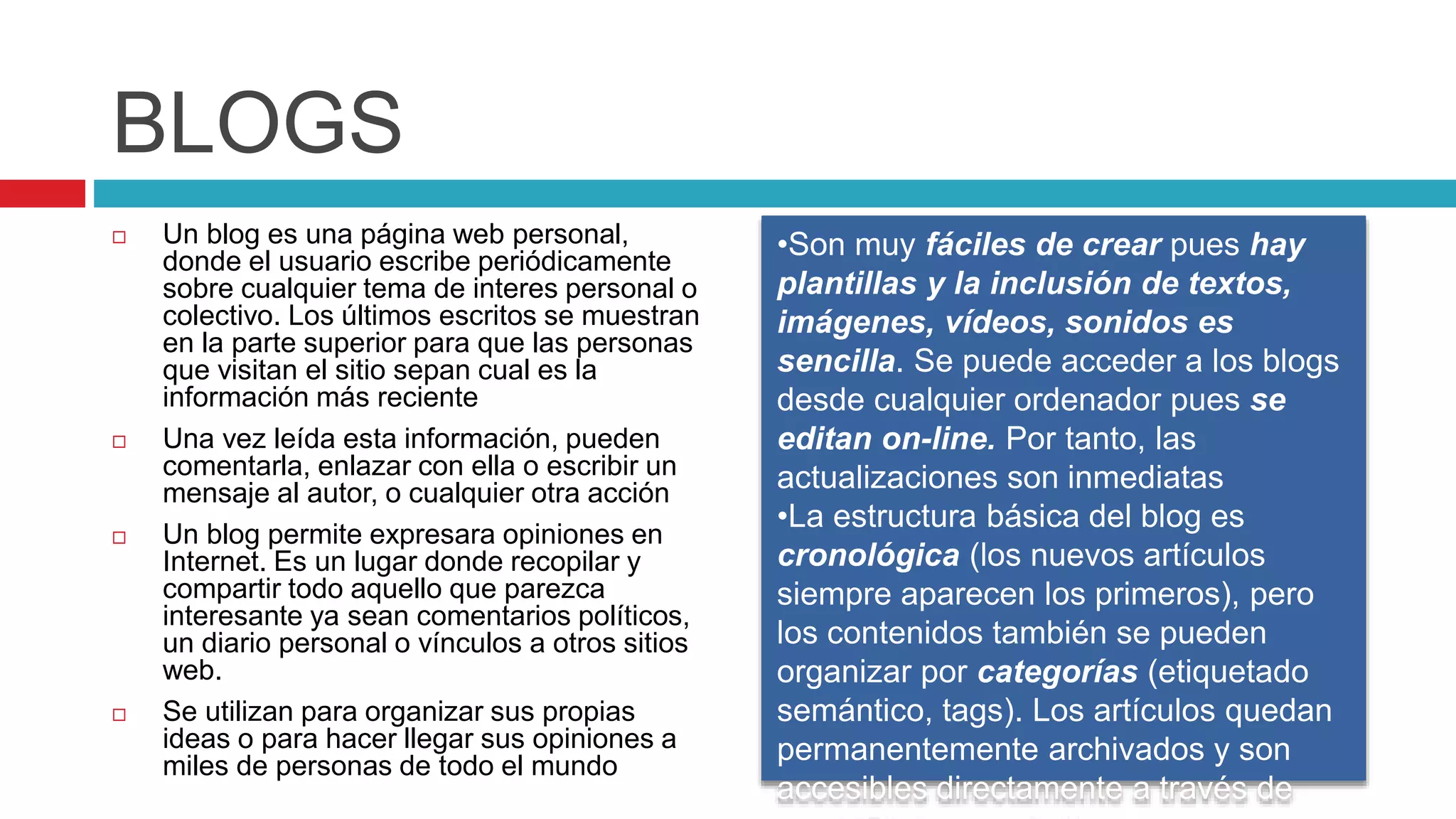 BLOGS
 Un blog es una página web personal,
donde el usuario escribe periódicamente
sobre cualquier tema de interes personal o
colectivo. Los últimos escritos se muestran
en la parte superior para que las personas
que visitan el sitio sepan cual es la
información más reciente
 Una vez leída esta información, pueden
comentarla, enlazar con ella o escribir un
mensaje al autor, o cualquier otra acción
 Un blog permite expresara opiniones en
Internet. Es un lugar donde recopilar y
compartir todo aquello que parezca
interesante ya sean comentarios políticos,
un diario personal o vínculos a otros sitios
web.
 Se utilizan para organizar sus propias
ideas o para hacer llegar sus opiniones a
miles de personas de todo el mundo
•Son muy fáciles de crear pues hay
plantillas y la inclusión de textos,
imágenes, vídeos, sonidos es
sencilla. Se puede acceder a los blogs
desde cualquier ordenador pues se
editan on-line. Por tanto, las
actualizaciones son inmediatas
•La estructura básica del blog es
cronológica (los nuevos artículos
siempre aparecen los primeros), pero
los contenidos también se pueden
organizar por categorías (etiquetado
semántico, tags). Los artículos quedan
permanentemente archivados y son
accesibles directamente a través de
 