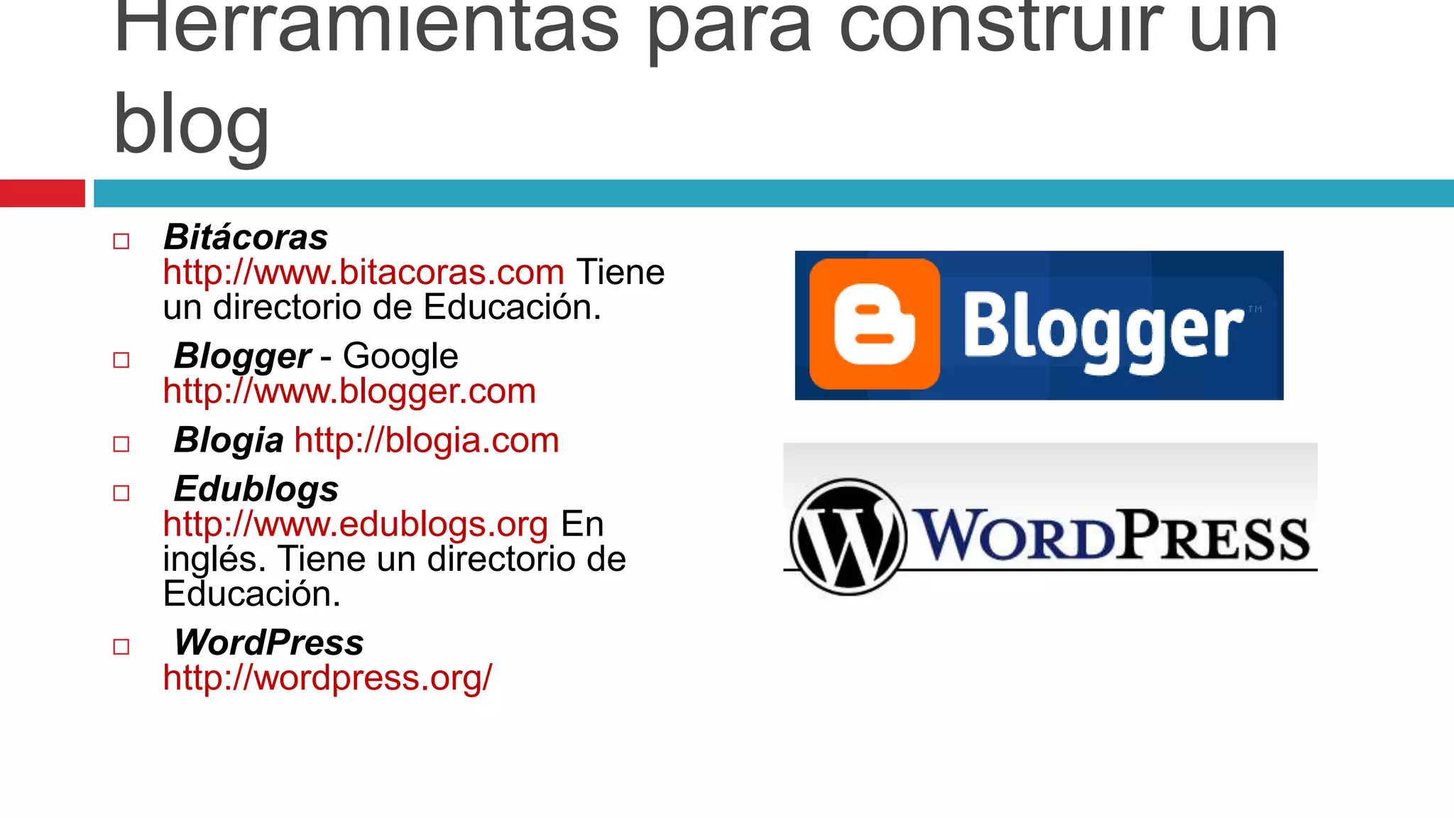 Herramientas para construir un
blog
 Bitácoras
http://www.bitacoras.com Tiene
un directorio de Educación.
 Blogger - Google
http://www.blogger.com
 Blogia http://blogia.com
 Edublogs
http://www.edublogs.org En
inglés. Tiene un directorio de
Educación.
 WordPress
http://wordpress.org/
 