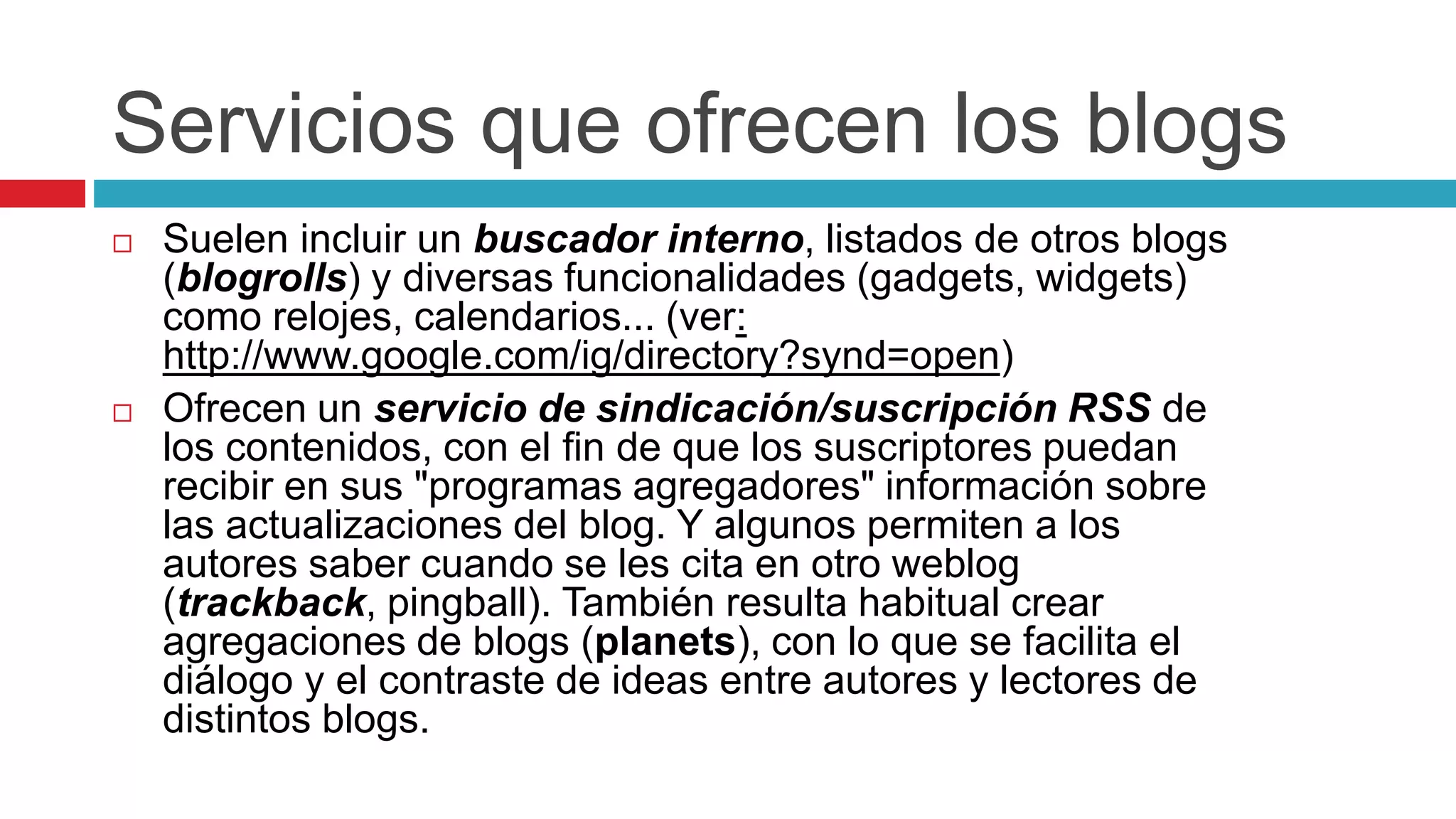 Servicios que ofrecen los blogs
 Suelen incluir un buscador interno, listados de otros blogs
(blogrolls) y diversas funcionalidades (gadgets, widgets)
como relojes, calendarios... (ver:
http://www.google.com/ig/directory?synd=open)
 Ofrecen un servicio de sindicación/suscripción RSS de
los contenidos, con el fin de que los suscriptores puedan
recibir en sus "programas agregadores" información sobre
las actualizaciones del blog. Y algunos permiten a los
autores saber cuando se les cita en otro weblog
(trackback, pingball). También resulta habitual crear
agregaciones de blogs (planets), con lo que se facilita el
diálogo y el contraste de ideas entre autores y lectores de
distintos blogs.
 