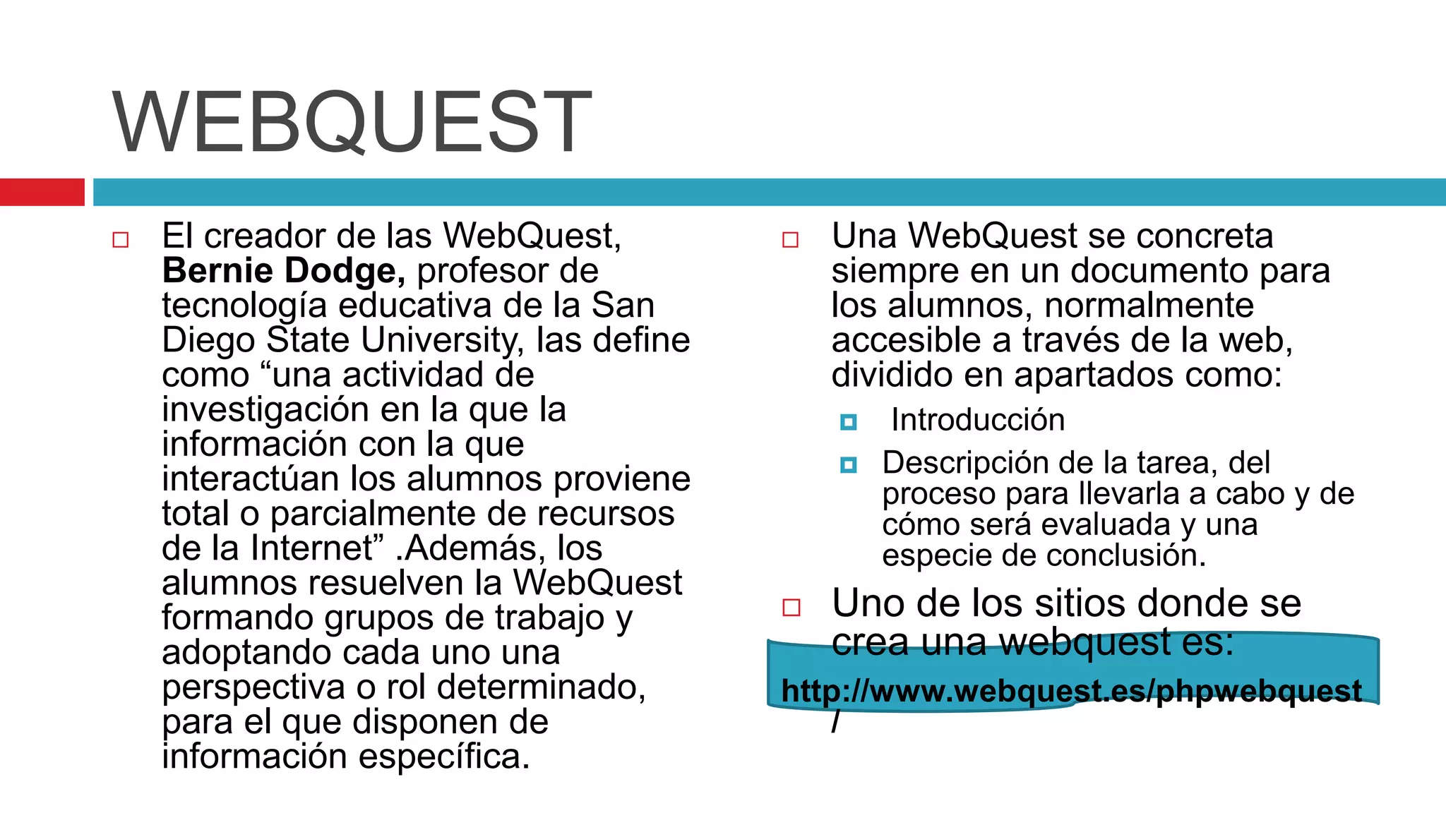 WEBQUEST
 El creador de las WebQuest,
Bernie Dodge, profesor de
tecnología educativa de la San
Diego State University, las define
como “una actividad de
investigación en la que la
información con la que
interactúan los alumnos proviene
total o parcialmente de recursos
de la Internet” .Además, los
alumnos resuelven la WebQuest
formando grupos de trabajo y
adoptando cada uno una
perspectiva o rol determinado,
para el que disponen de
información específica.
 Una WebQuest se concreta
siempre en un documento para
los alumnos, normalmente
accesible a través de la web,
dividido en apartados como:
 Introducción
 Descripción de la tarea, del
proceso para llevarla a cabo y de
cómo será evaluada y una
especie de conclusión.
 Uno de los sitios donde se
crea una webquest es:
http://www.webquest.es/phpwebquest
/
 