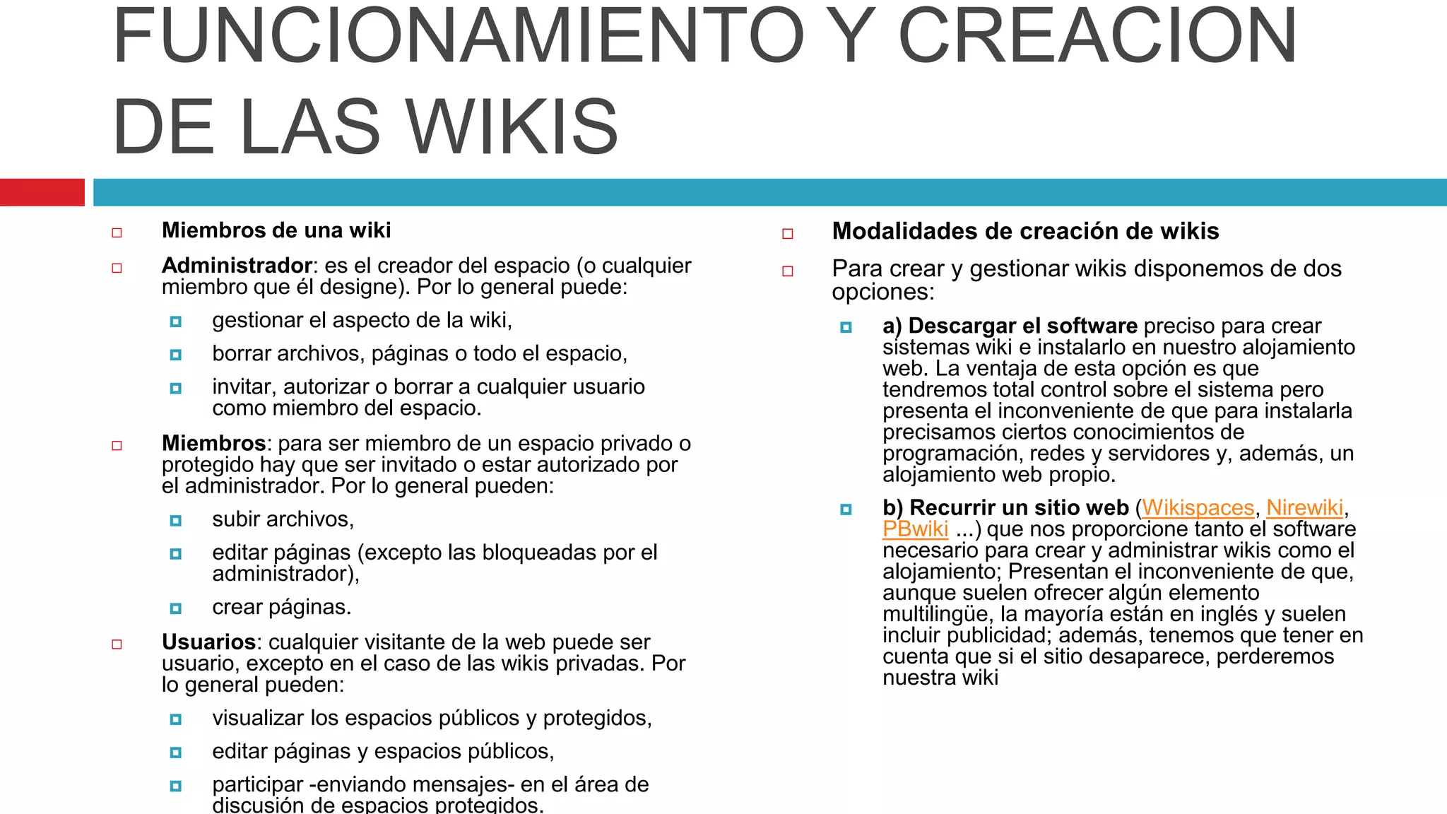 FUNCIONAMIENTO Y CREACION
DE LAS WIKIS
 Miembros de una wiki
 Administrador: es el creador del espacio (o cualquier
miembro que él designe). Por lo general puede:
 gestionar el aspecto de la wiki,
 borrar archivos, páginas o todo el espacio,
 invitar, autorizar o borrar a cualquier usuario
como miembro del espacio.
 Miembros: para ser miembro de un espacio privado o
protegido hay que ser invitado o estar autorizado por
el administrador. Por lo general pueden:
 subir archivos,
 editar páginas (excepto las bloqueadas por el
administrador),
 crear páginas.
 Usuarios: cualquier visitante de la web puede ser
usuario, excepto en el caso de las wikis privadas. Por
lo general pueden:
 visualizar los espacios públicos y protegidos,
 editar páginas y espacios públicos,
 participar -enviando mensajes- en el área de
discusión de espacios protegidos.
 Modalidades de creación de wikis
 Para crear y gestionar wikis disponemos de dos
opciones:
 a) Descargar el software preciso para crear
sistemas wiki e instalarlo en nuestro alojamiento
web. La ventaja de esta opción es que
tendremos total control sobre el sistema pero
presenta el inconveniente de que para instalarla
precisamos ciertos conocimientos de
programación, redes y servidores y, además, un
alojamiento web propio.
 b) Recurrir un sitio web (Wikispaces, Nirewiki,
PBwiki ...) que nos proporcione tanto el software
necesario para crear y administrar wikis como el
alojamiento; Presentan el inconveniente de que,
aunque suelen ofrecer algún elemento
multilingüe, la mayoría están en inglés y suelen
incluir publicidad; además, tenemos que tener en
cuenta que si el sitio desaparece, perderemos
nuestra wiki
 