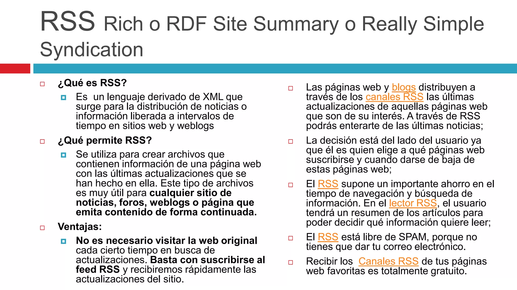 RSS Rich o RDF Site Summary o Really Simple
Syndication
 ¿Qué es RSS?
 Es un lenguaje derivado de XML que
surge para la distribución de noticias o
información liberada a intervalos de
tiempo en sitios web y weblogs
 ¿Qué permite RSS?
 Se utiliza para crear archivos que
contienen información de una página web
con las últimas actualizaciones que se
han hecho en ella. Este tipo de archivos
es muy útil para cualquier sitio de
noticias, foros, weblogs o página que
emita contenido de forma continuada.
 Ventajas:
 No es necesario visitar la web original
cada cierto tiempo en busca de
actualizaciones. Basta con suscribirse al
feed RSS y recibiremos rápidamente las
actualizaciones del sitio.
 Las páginas web y blogs distribuyen a
través de los canales RSS las últimas
actualizaciones de aquellas páginas web
que son de su interés. A través de RSS
podrás enterarte de las últimas noticias;
 La decisión está del lado del usuario ya
que él es quien elige a qué páginas web
suscribirse y cuando darse de baja de
estas páginas web;
 El RSS supone un importante ahorro en el
tiempo de navegación y búsqueda de
información. En el lector RSS, el usuario
tendrá un resumen de los artículos para
poder decidir qué información quiere leer;
 El RSS está libre de SPAM, porque no
tienes que dar tu correo electrónico.
 Recibir los Canales RSS de tus páginas
web favoritas es totalmente gratuito.
 