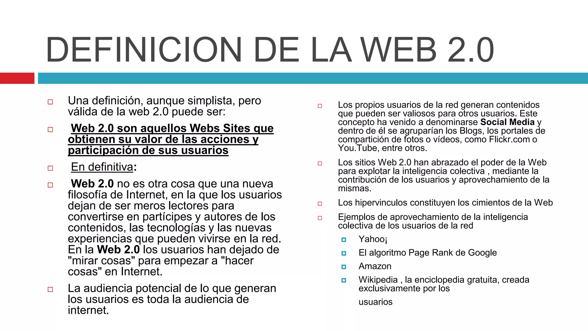 DEFINICION DE LA WEB 2.0
 Una definición, aunque simplista, pero
válida de la web 2.0 puede ser:
 Web 2.0 son aquellos Webs Sites que
obtienen su valor de las acciones y
participación de sus usuarios
 En definitiva:
 Web 2.0 no es otra cosa que una nueva
filosofía de Internet, en la que los usuarios
dejan de ser meros lectores para
convertirse en partícipes y autores de los
contenidos, las tecnologías y las nuevas
experiencias que pueden vivirse en la red.
En la Web 2.0 los usuarios han dejado de
"mirar cosas" para empezar a "hacer
cosas" en Internet.
 La audiencia potencial de lo que generan
los usuarios es toda la audiencia de
internet.
 Los propios usuarios de la red generan contenidos
que pueden ser valiosos para otros usuarios. Este
concepto ha venido a denominarse Social Media y
dentro de él se agruparían los Blogs, los portales de
compartición de fotos o vídeos, como Flickr.com o
You.Tube, entre otros.
 Los sitios Web 2.0 han abrazado el poder de la Web
para explotar la inteligencia colectiva , mediante la
contribución de los usuarios y aprovechamiento de la
mismas.
 Los hipervinculos constituyen los cimientos de la Web
 Ejemplos de aprovechamiento de la inteligencia
colectiva de los usuarios de la red
 Yahoo¡
 El algoritmo Page Rank de Google
 Amazon
 Wikipedia , la enciclopedia gratuita, creada
exclusivamente por los
usuarios
 