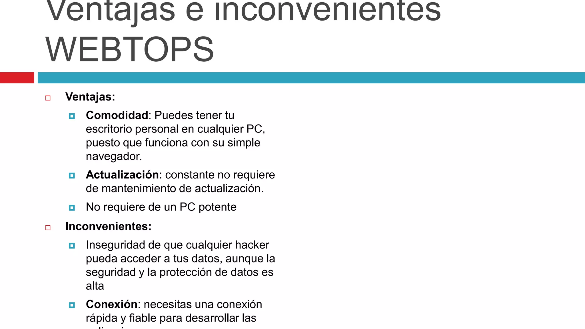 Ventajas e inconvenientes
WEBTOPS
 Ventajas:
 Comodidad: Puedes tener tu
escritorio personal en cualquier PC,
puesto que funciona con su simple
navegador.
 Actualización: constante no requiere
de mantenimiento de actualización.
 No requiere de un PC potente
 Inconvenientes:
 Inseguridad de que cualquier hacker
pueda acceder a tus datos, aunque la
seguridad y la protección de datos es
alta
 Conexión: necesitas una conexión
rápida y fiable para desarrollar las
 