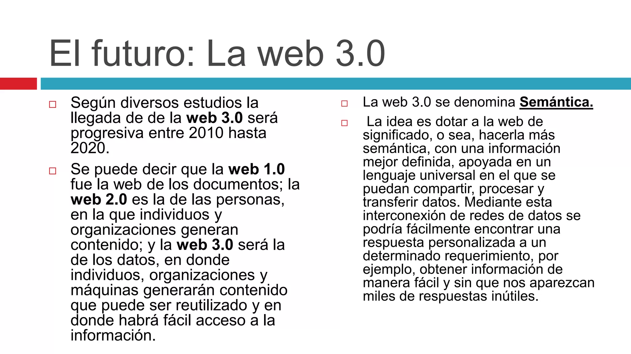 El futuro: La web 3.0
 Según diversos estudios la
llegada de de la web 3.0 será
progresiva entre 2010 hasta
2020.
 Se puede decir que la web 1.0
fue la web de los documentos; la
web 2.0 es la de las personas,
en la que individuos y
organizaciones generan
contenido; y la web 3.0 será la
de los datos, en donde
individuos, organizaciones y
máquinas generarán contenido
que puede ser reutilizado y en
donde habrá fácil acceso a la
información.
 La web 3.0 se denomina Semántica.
 La idea es dotar a la web de
significado, o sea, hacerla más
semántica, con una información
mejor definida, apoyada en un
lenguaje universal en el que se
puedan compartir, procesar y
transferir datos. Mediante esta
interconexión de redes de datos se
podría fácilmente encontrar una
respuesta personalizada a un
determinado requerimiento, por
ejemplo, obtener información de
manera fácil y sin que nos aparezcan
miles de respuestas inútiles.
 