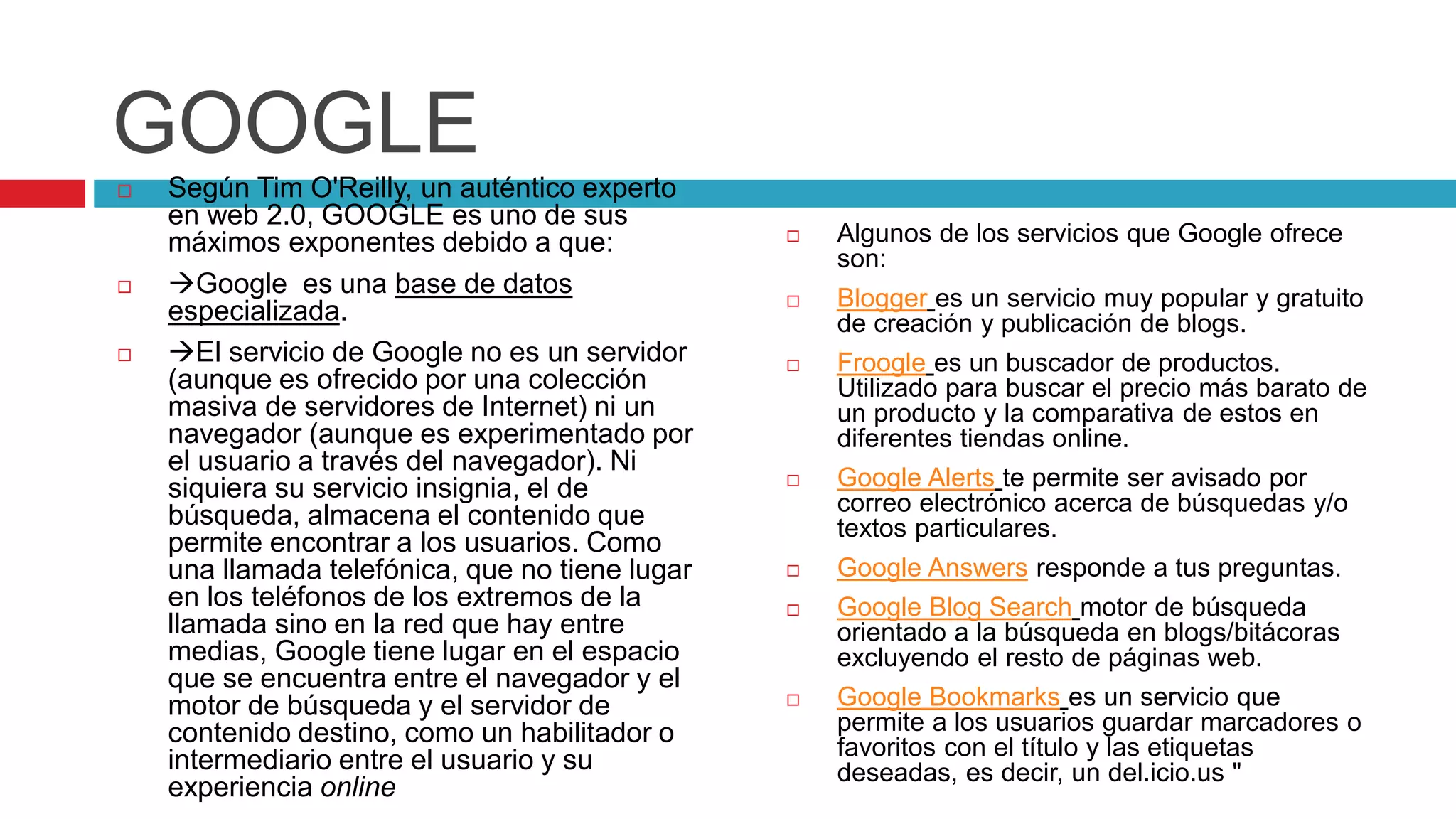 GOOGLE
 Según Tim O'Reilly, un auténtico experto
en web 2.0, GOOGLE es uno de sus
máximos exponentes debido a que:
 Google es una base de datos
especializada.
 El servicio de Google no es un servidor
(aunque es ofrecido por una colección
masiva de servidores de Internet) ni un
navegador (aunque es experimentado por
el usuario a través del navegador). Ni
siquiera su servicio insignia, el de
búsqueda, almacena el contenido que
permite encontrar a los usuarios. Como
una llamada telefónica, que no tiene lugar
en los teléfonos de los extremos de la
llamada sino en la red que hay entre
medias, Google tiene lugar en el espacio
que se encuentra entre el navegador y el
motor de búsqueda y el servidor de
contenido destino, como un habilitador o
intermediario entre el usuario y su
experiencia online
 Algunos de los servicios que Google ofrece
son:
 Blogger es un servicio muy popular y gratuito
de creación y publicación de blogs.
 Froogle es un buscador de productos.
Utilizado para buscar el precio más barato de
un producto y la comparativa de estos en
diferentes tiendas online.
 Google Alerts te permite ser avisado por
correo electrónico acerca de búsquedas y/o
textos particulares.
 Google Answers responde a tus preguntas.
 Google Blog Search motor de búsqueda
orientado a la búsqueda en blogs/bitácoras
excluyendo el resto de páginas web.
 Google Bookmarks es un servicio que
permite a los usuarios guardar marcadores o
favoritos con el título y las etiquetas
deseadas, es decir, un del.icio.us "
 