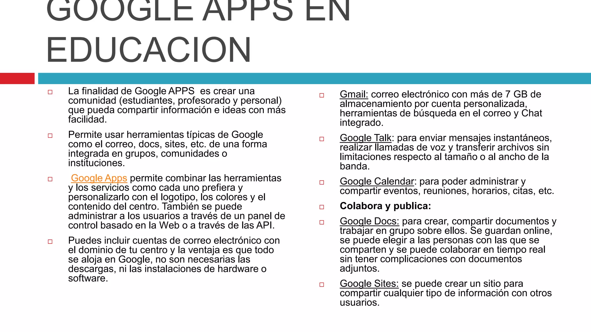 GOOGLE APPS EN
EDUCACION
 La finalidad de Google APPS es crear una
comunidad (estudiantes, profesorado y personal)
que pueda compartir información e ideas con más
facilidad.
 Permite usar herramientas típicas de Google
como el correo, docs, sites, etc. de una forma
integrada en grupos, comunidades o
instituciones.
 Google Apps permite combinar las herramientas
y los servicios como cada uno prefiera y
personalizarlo con el logotipo, los colores y el
contenido del centro. También se puede
administrar a los usuarios a través de un panel de
control basado en la Web o a través de las API.
 Puedes incluir cuentas de correo electrónico con
el dominio de tu centro y la ventaja es que todo
se aloja en Google, no son necesarias las
descargas, ni las instalaciones de hardware o
software.
 Gmail: correo electrónico con más de 7 GB de
almacenamiento por cuenta personalizada,
herramientas de búsqueda en el correo y Chat
integrado.
 Google Talk: para enviar mensajes instantáneos,
realizar llamadas de voz y transferir archivos sin
limitaciones respecto al tamaño o al ancho de la
banda.
 Google Calendar: para poder administrar y
compartir eventos, reuniones, horarios, citas, etc.
 Colabora y publica:
 Google Docs: para crear, compartir documentos y
trabajar en grupo sobre ellos. Se guardan online,
se puede elegir a las personas con las que se
comparten y se puede colaborar en tiempo real
sin tener complicaciones con documentos
adjuntos.
 Google Sites: se puede crear un sitio para
compartir cualquier tipo de información con otros
usuarios.
 