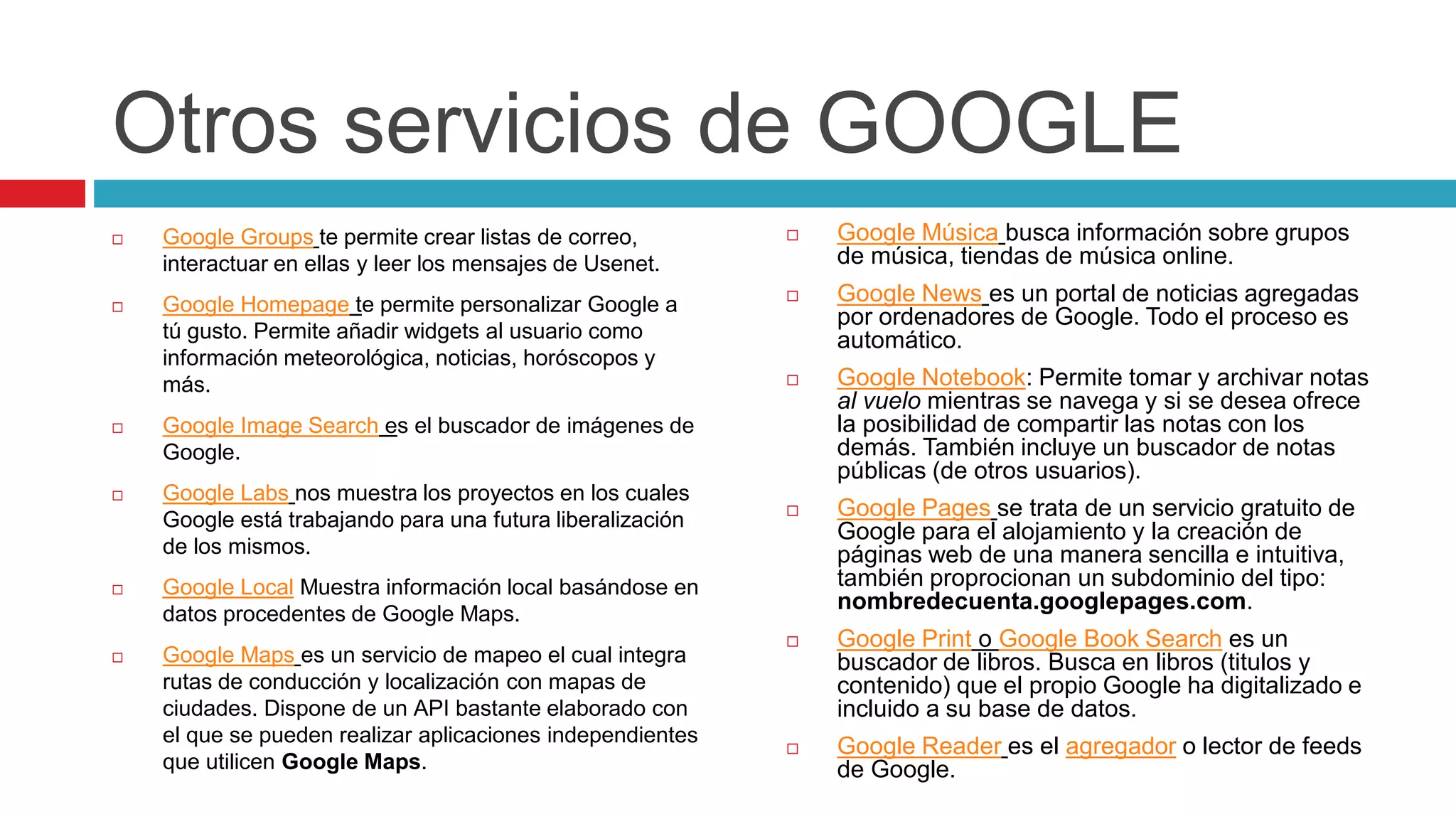 Otros servicios de GOOGLE
 Google Groups te permite crear listas de correo,
interactuar en ellas y leer los mensajes de Usenet.
 Google Homepage te permite personalizar Google a
tú gusto. Permite añadir widgets al usuario como
información meteorológica, noticias, horóscopos y
más.
 Google Image Search es el buscador de imágenes de
Google.
 Google Labs nos muestra los proyectos en los cuales
Google está trabajando para una futura liberalización
de los mismos.
 Google Local Muestra información local basándose en
datos procedentes de Google Maps.
 Google Maps es un servicio de mapeo el cual integra
rutas de conducción y localización con mapas de
ciudades. Dispone de un API bastante elaborado con
el que se pueden realizar aplicaciones independientes
que utilicen Google Maps.
 Google Música busca información sobre grupos
de música, tiendas de música online.
 Google News es un portal de noticias agregadas
por ordenadores de Google. Todo el proceso es
automático.
 Google Notebook: Permite tomar y archivar notas
al vuelo mientras se navega y si se desea ofrece
la posibilidad de compartir las notas con los
demás. También incluye un buscador de notas
públicas (de otros usuarios).
 Google Pages se trata de un servicio gratuito de
Google para el alojamiento y la creación de
páginas web de una manera sencilla e intuitiva,
también proprocionan un subdominio del tipo:
nombredecuenta.googlepages.com.
 Google Print o Google Book Search es un
buscador de libros. Busca en libros (titulos y
contenido) que el propio Google ha digitalizado e
incluido a su base de datos.
 Google Reader es el agregador o lector de feeds
de Google.
 