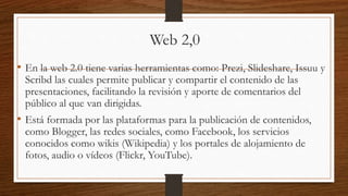Web 2,0
• En la web 2.0 tiene varias herramientas como: Prezi, Slideshare, Issuu y
Scribd las cuales permite publicar y compartir el contenido de las
presentaciones, facilitando la revisión y aporte de comentarios del
público al que van dirigidas.
• Está formada por las plataformas para la publicación de contenidos,
como Blogger, las redes sociales, como Facebook, los servicios
conocidos como wikis (Wikipedia) y los portales de alojamiento de
fotos, audio o vídeos (Flickr, YouTube).
 