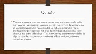 Youtube
• Youtube te permite crear una cuenta en este canal con la que puedes subir
tus videos en prácticamente cualquier formato moderno. El funcionamiento
es realmente sencillo, los videos pueden ser públicos o privados y se los
puede agrupar por secciones, por listas de reproducción, concatenar varios
videos, y más como videoblogs y YouTube Gaming. Presenta una variedad de
clips de películas, programas de televisión y vídeos musicales, así como
contenidos amateu
 