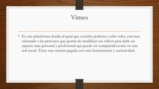 Vimeo
• Es una plataforma donde al igual que youtube podemos subir vides, está mas
orientado a las personos que gustan de modificar sus videos para darle un
aspecto mas personal y profesional que puede ser compartido como en una
red social. Tiene una versión pagada con más herramientas y exclusividad.
 