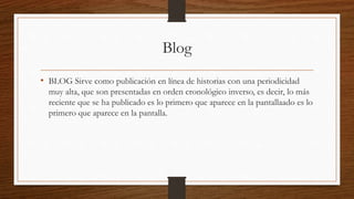 Blog
• BLOG Sirve como publicación en línea de historias con una periodicidad
muy alta, que son presentadas en orden cronológico inverso, es decir, lo más
reciente que se ha publicado es lo primero que aparece en la pantallaado es lo
primero que aparece en la pantalla.
 