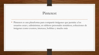 Pinterest
• Pinterest es una plataforma para compartir imágenes que permite a los
usuarios crear y administrar, en tableros personales temáticos, colecciones de
imágenes como eventos, intereses, hobbies y mucho más
 