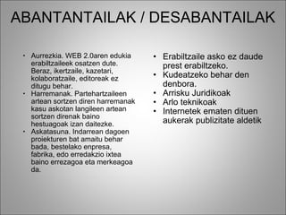 ABANTANTAILAK / DESABANTAILAK Aurrezkia. WEB 2.0aren edukia erabiltzaileek osatzen dute. Beraz, ikertzaile, kazetari, kolaboratzaile, editoreak ez ditugu behar.  Harremanak. Partehartzaileen artean sortzen diren harremanak kasu askotan langileen artean sortzen direnak baino hestuagoak izan daitezke.  Askatasuna. Indarrean dagoen proiekturen bat amaitu behar bada, bestelako enpresa, fabrika, edo erredakzio ixtea baino errezagoa eta merkeagoa da. Erabiltzaile asko ez daude prest erabiltzeko.  Kudeatzeko behar den denbora. Arrisku Juridikoak Arlo teknikoak Internetek ematen dituen aukerak publizitate aldetik   
