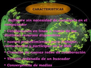 CARACTERISTICAS Software sin necesidad de instalarlo en el computador Colaboración en línea a través de los distintos recursos disponibles nuevos procedimientos para trabajar, comunicarse y participar en la Web Creación de nuevas redes de colaboración Versión ordenada de un buscador Convergencia de medios 