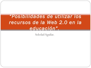 Soledad Aguilar.
“Posibilidades de utilizar los
recursos de la Web 2.0 en la
educación”.
 