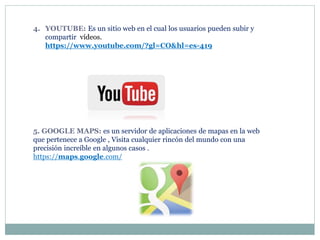 4. YOUTUBE: Es un sitio web en el cual los usuarios pueden subir y
compartir vídeos.
https://www.youtube.com/?gl=CO&hl=es-419
5. GOOGLE MAPS: es un servidor de aplicaciones de mapas en la web
que pertenece a Google , Visita cualquier rincón del mundo con una
precisión increíble en algunos casos .
https://maps.google.com/
 
