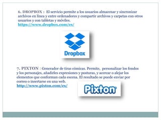 6. DROPBOX : El servicio permite a los usuarios almacenar y sincronizar
archivos en línea y entre ordenadores y compartir archivos y carpetas con otros
usuarios y con tabletas y móviles.
https://www.dropbox.com/es/
7. PIXTON : Generador de tiras cómicas. Permite, personalizar los fondos
y los personajes, añadirles expresiones y posturas, y acercar o alejar los
elementos que conforman cada escena. El resultado se puede enviar por
correo o insertarse en una web.
http://www.pixton.com/es/
 