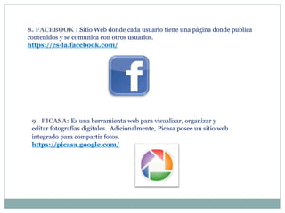 8. FACEBOOK : Sitio Web donde cada usuario tiene una página donde publica
contenidos y se comunica con otros usuarios.
https://es-la.facebook.com/
9. PICASA: Es una herramienta web para visualizar, organizar y
editar fotografías digitales. Adicionalmente, Picasa posee un sitio web
integrado para compartir fotos.
https://picasa.google.com/
 