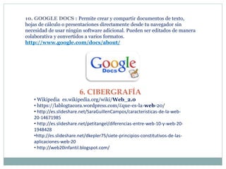 10. GOOGLE DOCS : Permite crear y compartir documentos de texto,
hojas de cálculo o presentaciones directamente desde tu navegador sin
necesidad de usar ningún software adicional. Pueden ser editados de manera
colaborativa y convertidos a varios formatos.
http://www.google.com/docs/about/
6. CIBERGRAFÍA
• Wikipedia es.wikipedia.org/wiki/Web_2.0
• https://lablogtacora.wordpress.com/¿que-es-la-web-20/
• http://es.slideshare.net/SaraGuillenCampos/caracteristicas-de-la-web-
20-14671985
• http://es.slideshare.net/petitangel/diferencias-entre-web-10-y-web-20-
1948428
•http://es.slideshare.net/dkepler75/siete-principios-constitutivos-de-las-
aplicaciones-web-20
• http://web20infantil.blogspot.com/
 