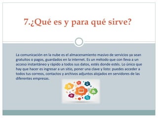 7.¿Qué es y para qué sirve?
La comunicación en la nube es el almacenamiento masivo de servicios ya sean
gratuitos o pagos, guardados en la internet. Es un método que con lleva a un
acceso instantáneo y rápido a todos sus datos, estés donde estés. Lo único que
hay que hacer es ingresar a un sitio, poner una clave y listo: puedes acceder a
todos tus correos, contactos y archivos adjuntos alojados en servidores de las
diferentes empresas.
 