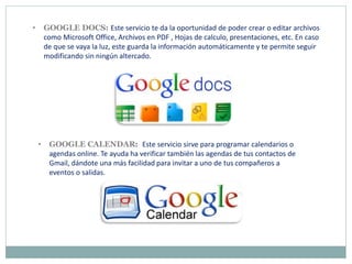 • GOOGLE DOCS: Este servicio te da la oportunidad de poder crear o editar archivos
como Microsoft Office, Archivos en PDF , Hojas de calculo, presentaciones, etc. En caso
de que se vaya la luz, este guarda la información automáticamente y te permite seguir
modificando sin ningún altercado.
• GOOGLE CALENDAR: Este servicio sirve para programar calendarios o
agendas online. Te ayuda ha verificar también las agendas de tus contactos de
Gmail, dándote una más facilidad para invitar a uno de tus compañeros a
eventos o salidas.
 