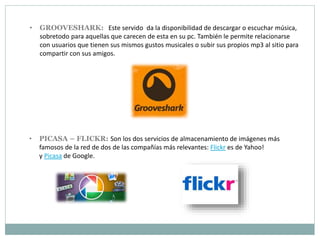 • GROOVESHARK: Este servido da la disponibilidad de descargar o escuchar música,
sobretodo para aquellas que carecen de esta en su pc. También le permite relacionarse
con usuarios que tienen sus mismos gustos musicales o subir sus propios mp3 al sitio para
compartir con sus amigos.
• PICASA – FLICKR: Son los dos servicios de almacenamiento de imágenes más
famosos de la red de dos de las compañías más relevantes: Flickr es de Yahoo!
y Picasa de Google.
 