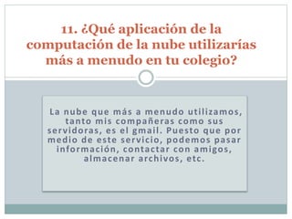 La nube que más a menudo utilizamos,
tanto mis compañeras como sus
servidoras, es el gmail. Puesto que por
medio de este servicio, podemos pasar
información, contactar con amigos,
almacenar archivos, etc.
11. ¿Qué aplicación de la
computación de la nube utilizarías
más a menudo en tu colegio?
 