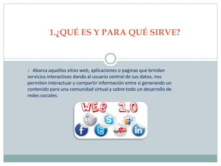 1 Abarca aquellos sitios web, aplicaciones o paginas que brindan
servicios interactivos dando al usuario control de sus datos, nos
permiten interactuar y compartir información entre si generando un
contenido para una comunidad virtual y sobre todo un desarrollo de
redes sociales.
1.¿QUÉ ES Y PARA QUÉ SIRVE?
 