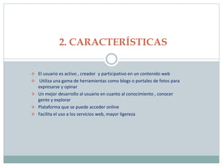  El usuario es activo , creador y participativo en un contenido web
 Utiliza una gama de herramientas como blogs o portales de fotos para
expresarse y opinar
 Un mejor desarrollo al usuario en cuanto al conocimiento , conocer
gente y explorar
 Plataforma que se puede acceder online
 Facilita el uso a los servicios web, mayor ligereza
2. CARACTERÍSTICAS
 