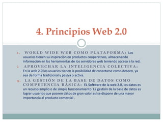 1 . W O R L D W I D E W E B C O M O P L A T A F O R M A : Los
usuarios tienen su inspiración en productos cooperativos, almacenando
información en las herramientas de los servidores web teniendo acceso a la red.
2. A P R O V E C H A R L A I N T E L I G E N C I A C O L E C T I V A :
En la web 2.0 los usuarios tienen la posibilidad de conectarse como deseen, ya
sea de forma tradicional y pasiva o activa.
3 . L A G E S T I Ó N D E L A B A S E D E D A T O S C O M O
C O M P E T E N C I A B Á S I C A : EL Software de la web 2.0, los datos es
un recurso amplio o de simple funcionamiento. La gestión de la base de datos es
lograr usuarios que poseen datos de gran valor así se dispone de una mayor
importancia al producto comercial .
4. Principios Web 2.0
 