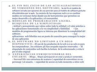 4 . E L F I N D E L C I C L O D E L A S A C T U A L I Z A C I O N E S
D E V E R S I O N E S D E L S O F T W A R E : Se da fin al modelo de
software cerrado con opciones de uso para dar paso al modelo de software gratuito
difundiéndose por la web. La esencia de las empresas web 2.0 es cambiar
moldes en versiones betas dando uso de herramientas que permitan un
mejor desarrollo a la aplicación y al consumidor.
5 . M O D E L O S D E P R O G R A M A C I O N L I G E R A .
B U S Q U E D A D E L A S I M P L I C I D A D :
- Actitud y pensamiento que valora sobre todo la utilidad y el valor práctico a
las aplicaciones fomentando a la vez simplicidad y fiabilidad. - Los
modelos de programación ligera se interesa por disminuir la complejidad del
software. - Las
aplicaciones web hibridas son un punto de conexión para conseguir lo mejor
de una aplicación
6 . E L S O F T W A R E N O L I M I T A D O A U N S O L O
D I S P O S I T I V O : - El uso de los productos de la web 2.0 no solo es para
las computadoras , los celulares 3G han ocupado espacios reservados. - El
etiquetado de contenidos web facilita la lectura de lo seleccionado y evita ir
por el sitio original
7. E X P E R I E N C I A S E N R I Q U E C E D O R A S D E L
U S U A R I O : - Blogs . Mayor participación en crear y producir contenidos.
- Second life con estructura de avatares ( capacidad de convertirse en un
personaje ) al usuario. – capacidad de acceso en todo momento a sitios web
 