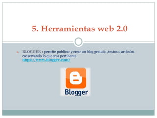 1. BLOGGER : permite publicar y crear un blog gratuito ,textos o artículos
conservando lo que crea pertinente
https://www.blogger.com/
5. Herramientas web 2.0
 