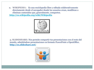 2. WIKIPEDIA : Es una enciclopedia libre y editada colaborativamente
directamente desde el navegador donde los usuarios crean, modifican o
eliminan contenidos que, generalmente, comparten.
http://es.wikipedia.org/wiki/Wikipedia
3. SLIDESHARE: Nos permite compartir tus presentaciones con el resto del
mundo, admitiéndose presentaciones en formato PowerPoint o OpenOffice.
http://es.slideshare.net/
 