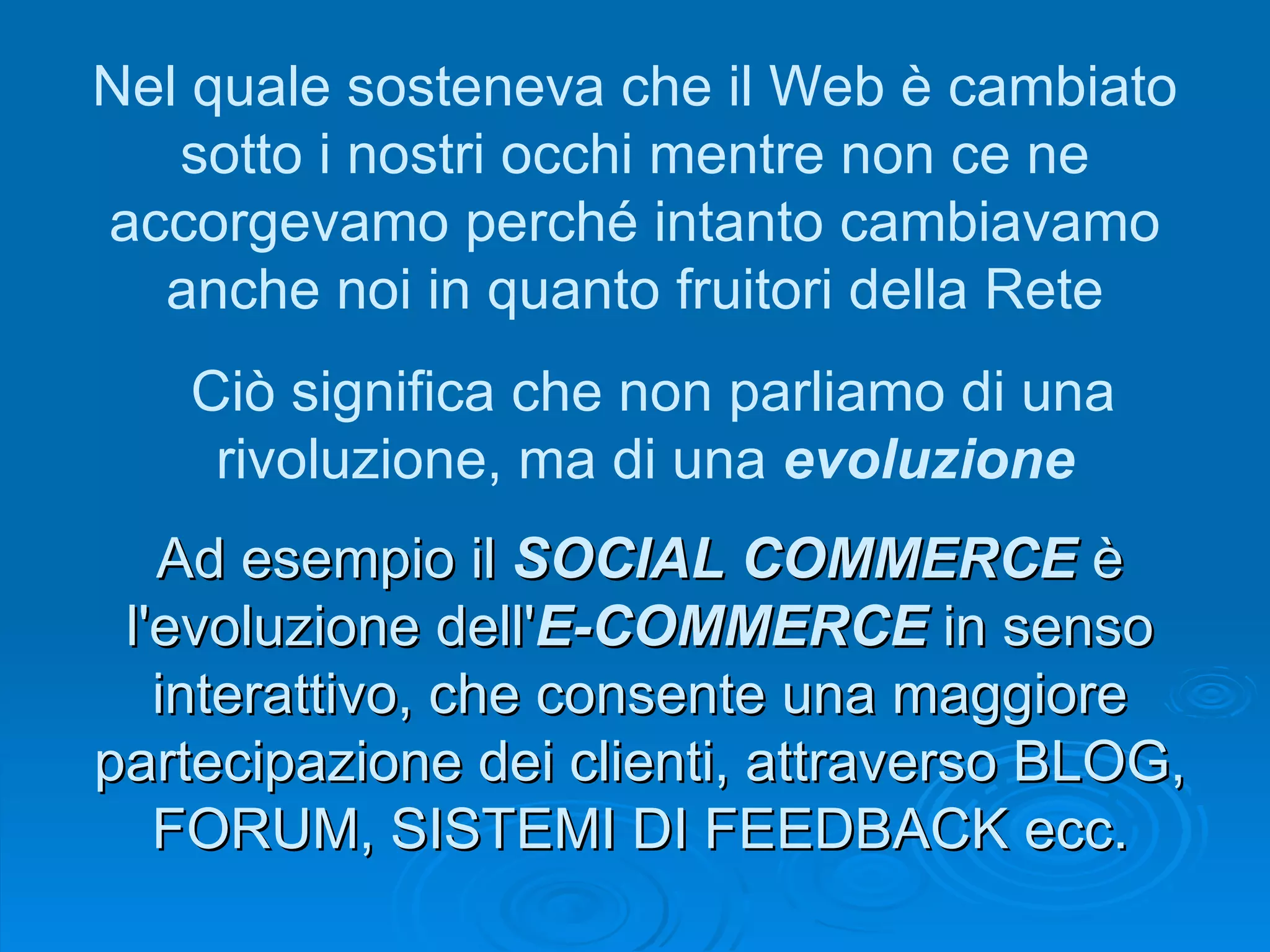 Ad esempio il  SOCIAL COMMERCE  è l'evoluzione dell' E-COMMERCE  in senso interattivo, che consente una maggiore partecipazione dei clienti, attraverso BLOG, FORUM, SISTEMI DI FEEDBACK ecc. Nel quale sosteneva che il Web è cambiato sotto i nostri occhi mentre non ce ne accorgevamo perché intanto cambiavamo anche noi in quanto fruitori della Rete Ciò significa che non parliamo di una rivoluzione, ma di una  evoluzione   